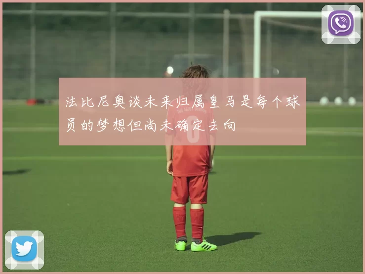 法比尼奥谈未来归属皇马是每个球员的梦想但尚未确定去向