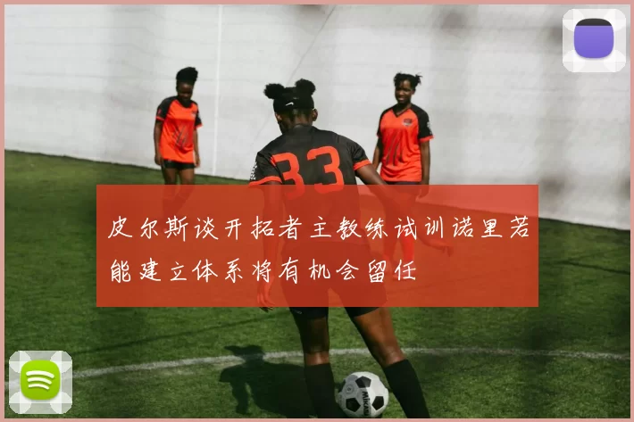 皮尔斯谈开拓者主教练试训诺里若能建立体系将有机会留任