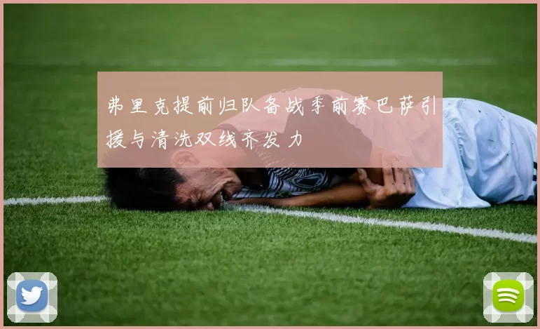 弗里克提前归队备战季前赛巴萨引援与清洗双线齐发力