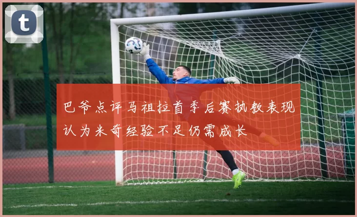 巴爷点评马祖拉首季后赛执教表现认为米奇经验不足仍需成长