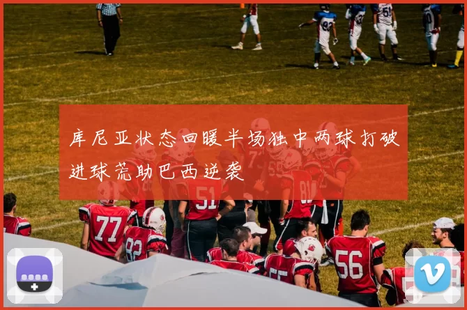 库尼亚状态回暖半场独中两球打破进球荒助巴西逆袭