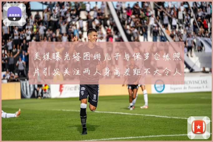 美媒曝光塔图姆儿子与保罗合练照片引发关注两人身高差距不大令人惊讶