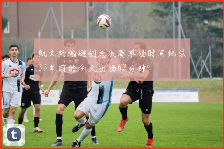 凯文约翰逊创总决赛单场时间纪录33年前的今天出场62分钟