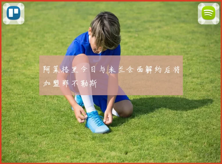 阿莱格里今日与米兰会面解约后将加盟那不勒斯