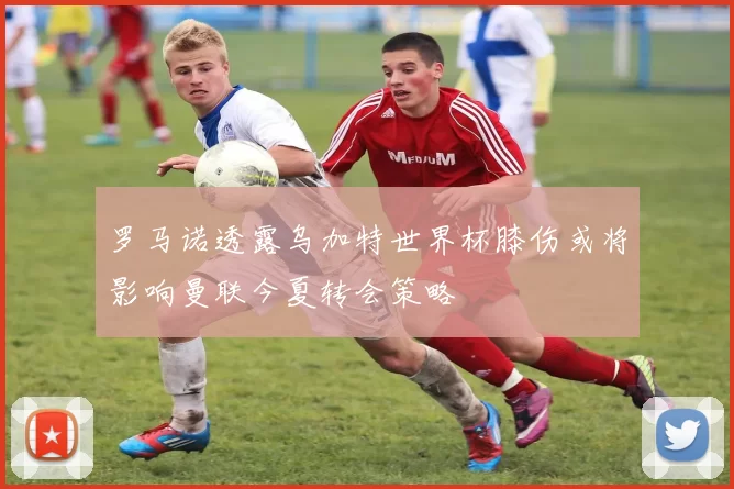 罗马诺透露乌加特世界杯膝伤或将影响曼联今夏转会策略